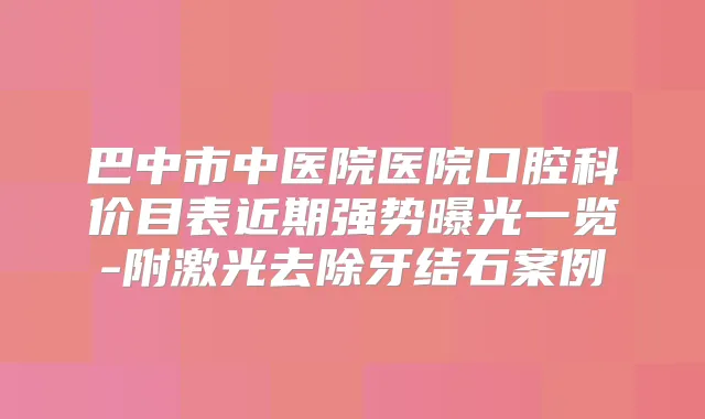 巴中市中医院医院口腔科价目表近期强势曝光一览-附激光去除牙结石案例