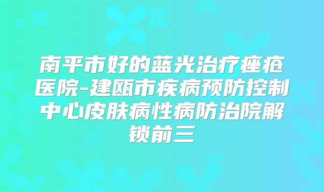 南平市好的蓝光痤疮医院-建瓯市疾病预防控制中心皮肤病性病防治院解锁前三