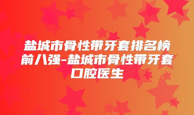 盐城市骨性带牙套排名榜前八强-盐城市骨性带牙套口腔医生