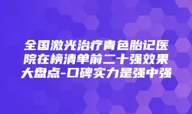 全国激光青色胎记医院在榜清单前二十果大盘点-口碑实力是强中强