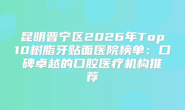 昆明晋宁区2026年Top10树脂牙贴面医院榜单：口碑卓越的口腔医疗机构推荐