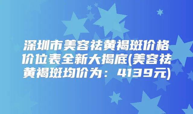 深圳市美容祛黄褐斑价格价位表全新大揭底(美容祛黄褐斑均价为：4139元)