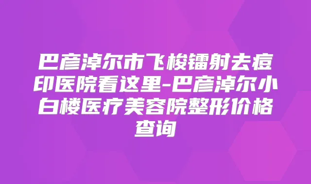 巴彦淖尔市飞梭镭射去痘印医院看这里-巴彦淖尔小白楼医疗美容院整形价格查询