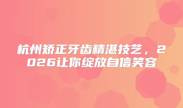 杭州矫正牙齿精湛技艺,2026让你绽放自信笑容