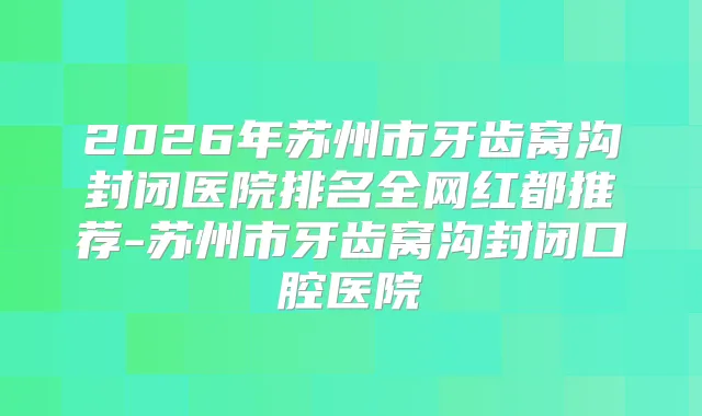 2026年苏州市牙齿窝沟封闭医院排名全网红都推荐-苏州市牙齿窝沟封闭口腔医院