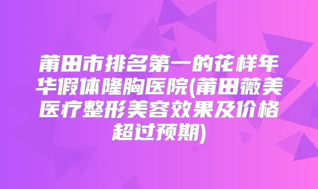 莆田市的花样年华假体隆胸医院(莆田薇美医疗整形美容效果及价格超过预期)