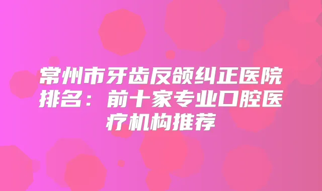 title="常州市牙齿反颌纠正医院排名：前十家专业口腔医疗机构推荐"