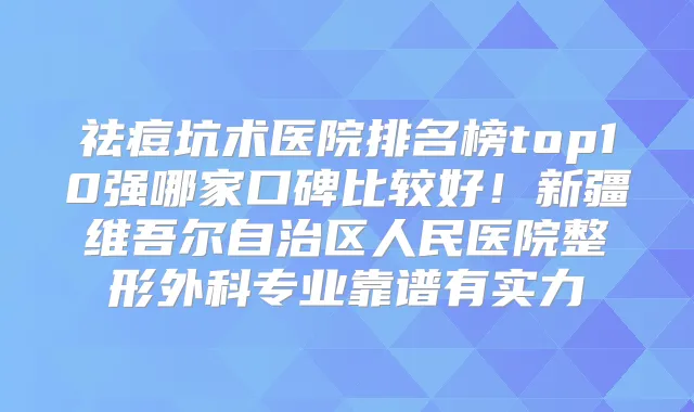 祛痘坑术医院排名榜top10强哪家口碑比较好！新疆维吾尔自治区人民医院整形外科专业靠谱有实力