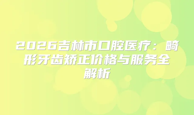 2026吉林市口腔医疗：畸形牙齿矫正价格与服务全解析