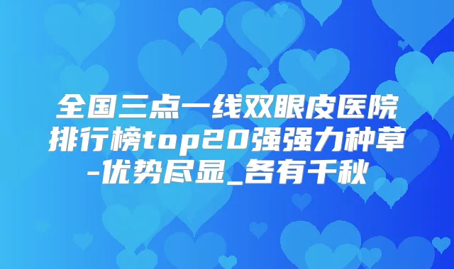 全国三点一线双眼皮医院排行榜top20强强力种草-优势尽显_各有千秋