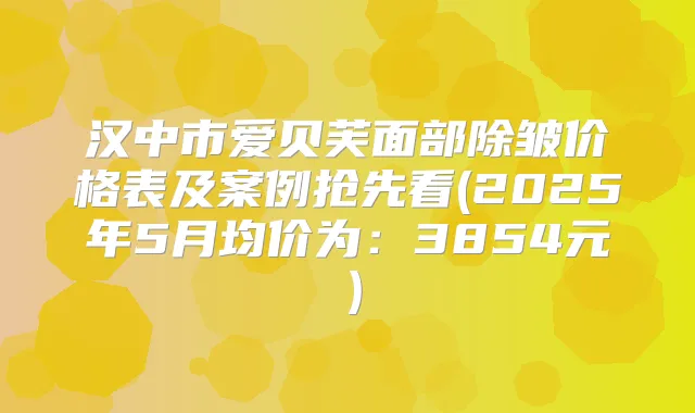 汉中市爱贝芙面部除皱价格表及案例抢先看(2025年5月均价为：3854元）
