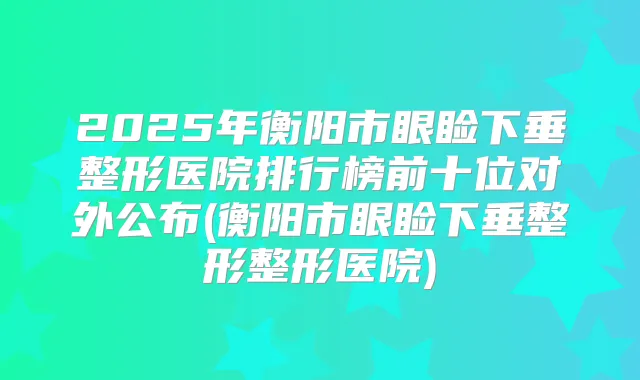2025年衡阳市眼睑下垂整形医院排行榜前十位对外公布(衡阳市眼睑下垂整形整形医院)