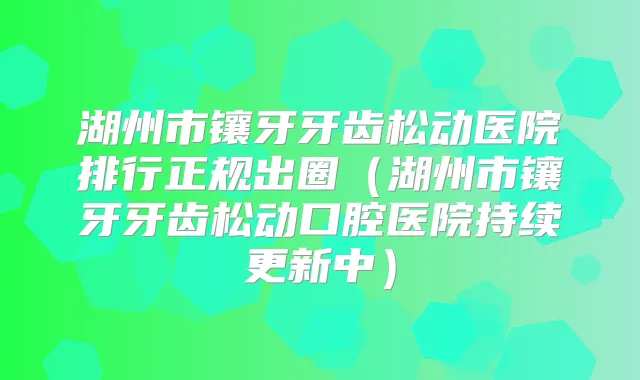 湖州市镶牙牙齿松动医院排行正规出圈(湖州市镶牙牙齿松动口腔医院持续更新中)