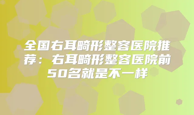 全国右耳畸形整容医院推荐：右耳畸形整容医院前50名就是不一样