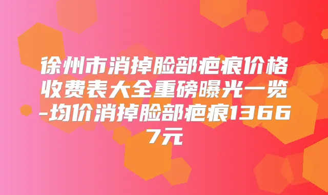 徐州市消掉脸部疤痕价格收费表大全重磅曝光一览-均价消掉脸部疤痕13667元