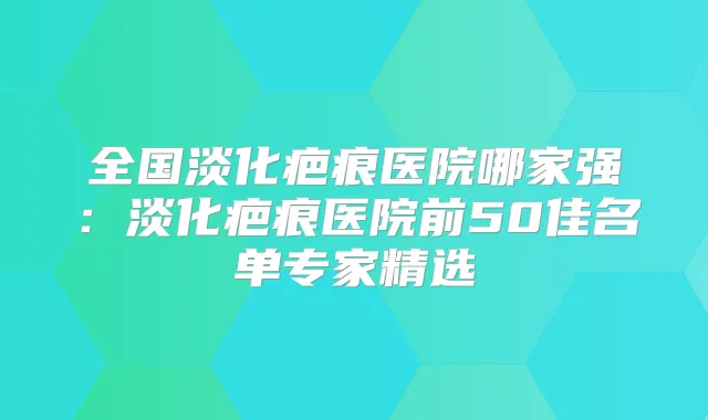 全国淡化疤痕医院哪家强：淡化疤痕医院前50佳名单专家精选
