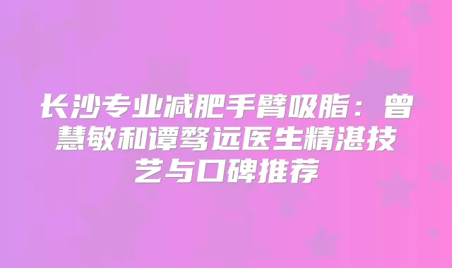 长沙专业减肥手臂吸脂：曾慧敏和谭骛远医生精湛技艺与口碑推荐