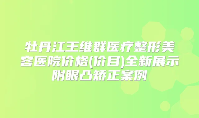 牡丹江王维群医疗整形美容医院价格(价目)全新展示附眼凸矫正案例