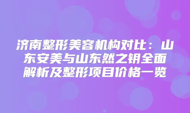 济南整形美容机构对比：山东安美与山东然之钥全面解析及整形项目价格一览