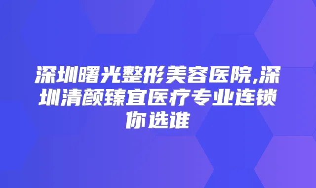 深圳曙光整形美容医院,深圳清颜臻宜医疗专业连锁你选谁