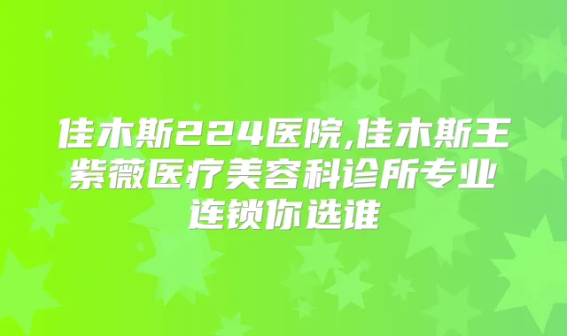佳木斯224医院,佳木斯王紫薇医疗美容科诊所专业连锁你选谁