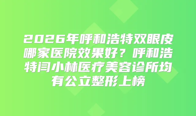 2026年呼和浩特双眼皮哪家医院效果好?呼和浩特闫小林医疗美容诊所均有公立整形上榜