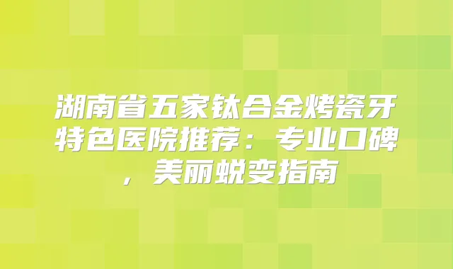 湖南省五家钛合金烤瓷牙特色医院推荐：专业口碑，美丽蜕变指南