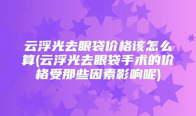 云浮光去眼袋价格该怎么算(云浮光去眼袋手术的价格受那些因素影响呢)