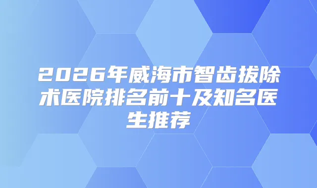 2026年威海市智齿拔除术医院排名前十及知名医生推荐