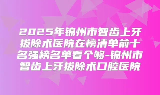 2025年锦州市智齿上牙拔除术医院在榜清单前十名强榜名单看个够-锦州市智齿上牙拔除术口腔医院