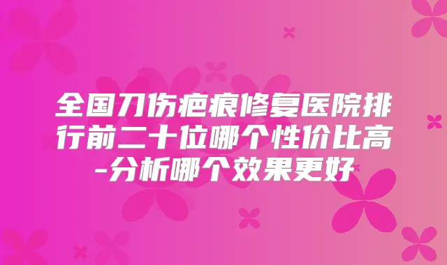 全国刀伤疤痕修复医院排行前二十位哪个性价比高-分析哪个效果更好