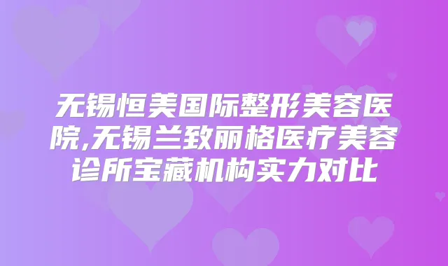 无锡恒美国际整形美容医院,无锡兰致丽格医疗美容诊所宝藏机构实力对比