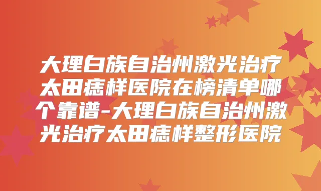 大理白族自治州激光太田痣样医院在榜清单哪个靠谱-大理白族自治州激光太田痣样整形医院