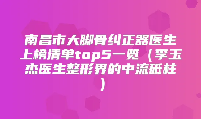 南昌市大脚骨纠正器医生上榜清单top5一览（李玉杰医生整形界的中流砥柱）