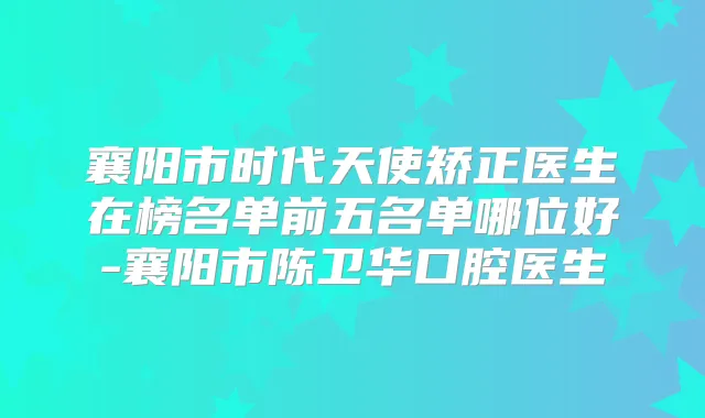 襄阳市时代天使矫正医生在榜名单前五名单哪位好-襄阳市陈卫华口腔医生