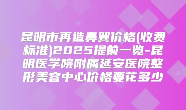昆明市再造鼻翼价格(收费标准)2025提前一览-昆明医学院附属延安医院整形美容中心价格要花多少