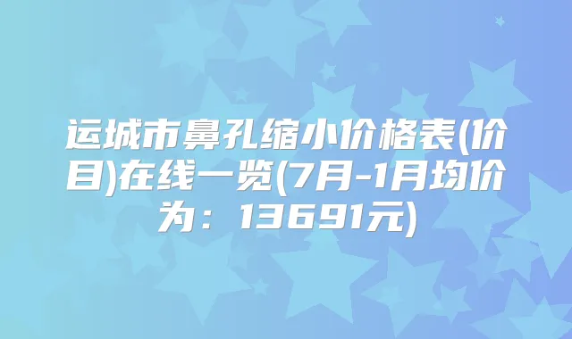 运城市鼻孔缩小价格表(价目)在线一览(7月-1月均价为：13691元)