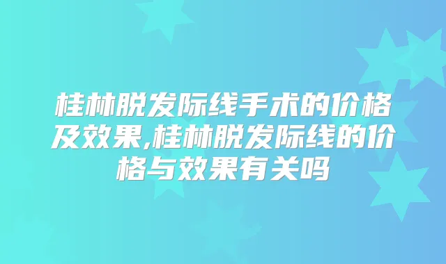 桂林脱发际线手术的价格及效果,桂林脱发际线的价格与效果有关吗