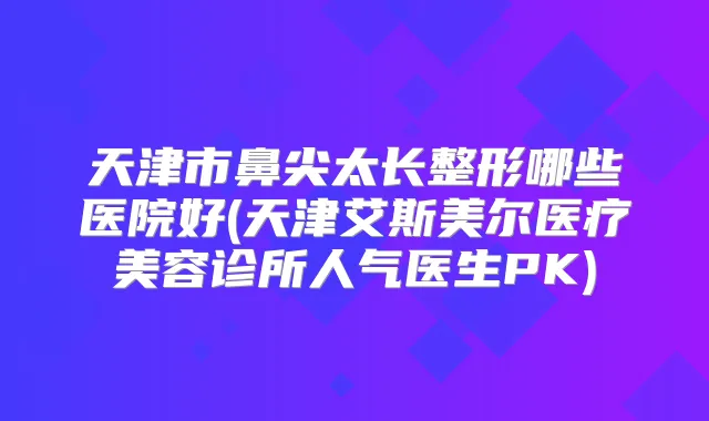 天津市鼻尖太长整形哪些医院好(天津艾斯美尔医疗美容诊所人气医生PK)