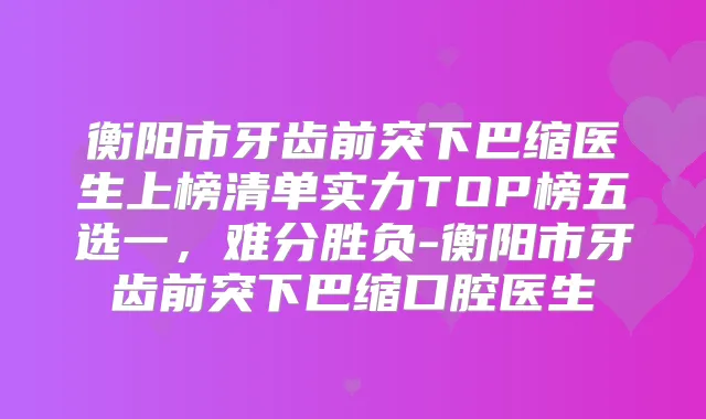 衡阳市牙齿前突下巴缩医生上榜清单实力TOP榜五选一，难分胜负-衡阳市牙齿前突下巴缩口腔医生