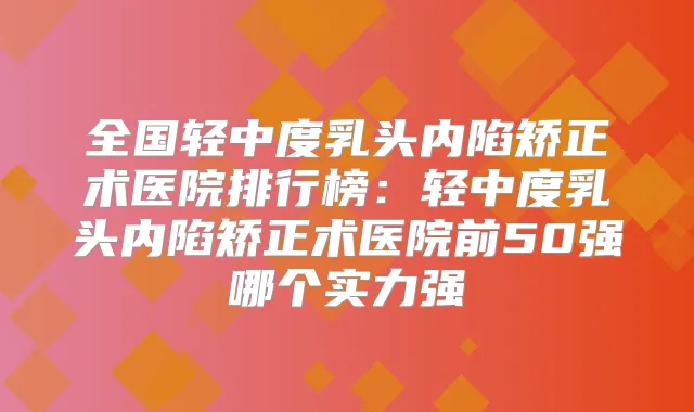 全国轻中度乳头内陷矫正术医院排行榜：轻中度乳头内陷矫正术医院前50强哪个实力强