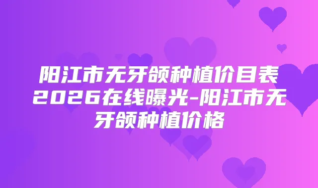 阳江市无牙颌种植价目表2026在线曝光-阳江市无牙颌种植价格
