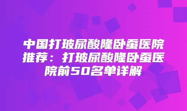 中国打玻尿酸隆卧蚕医院推荐：打玻尿酸隆卧蚕医院前50名单详解