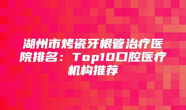 湖州市烤瓷牙根管医院排名:Top10口腔医疗机构推荐