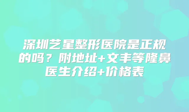 深圳艺星整形医院是正规的吗？附地址+文丰等隆鼻医生介绍+价格表