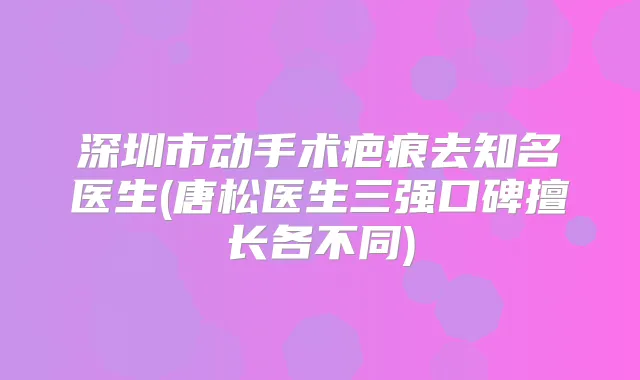深圳市动手术疤痕去知名医生(唐松医生三强口碑擅长各不同)