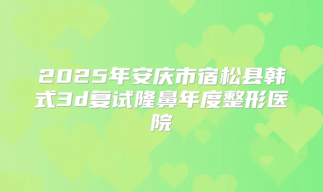 2025年安庆市宿松县韩式3d复试隆鼻年度整形医院