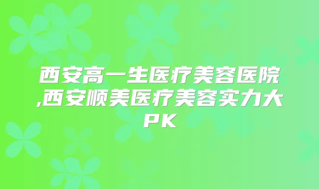 西安高一生医疗美容医院,西安顺美医疗美容实力大PK