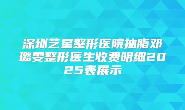 深圳艺星整形医院抽脂邓璐雯整形医生收费明细2025表展示