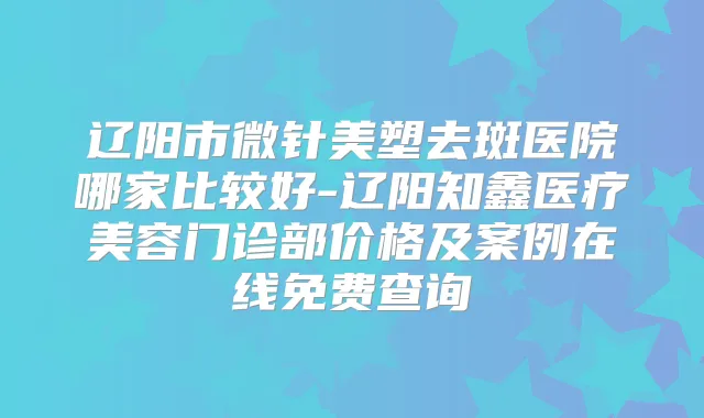 辽阳市微针美塑去斑医院哪家比较好-辽阳知鑫医疗美容门诊部价格及案例在线免费查询